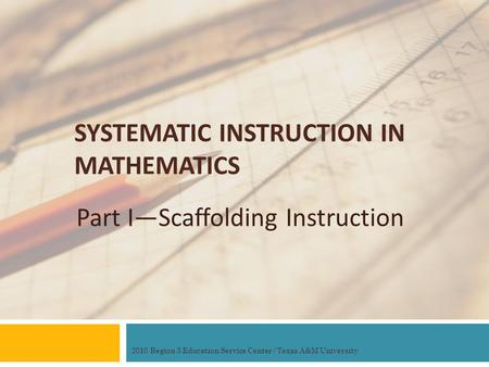 SYSTEMATIC INSTRUCTION IN MATHEMATICS Part I—Scaffolding Instruction 2010 Region 3 Education Service Center / Texas A&M University.