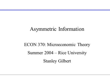 Asymmetric Information ECON 370: Microeconomic Theory Summer 2004 – Rice University Stanley Gilbert.