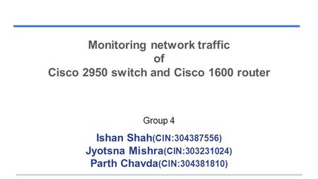 Monitoring network traffic of Cisco 2950 switch and Cisco 1600 router Group 4 Ishan Shah (CIN:304387556) Jyotsna Mishra (CIN:303231024) Parth Chavda (CIN:304381810)