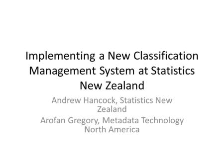 Implementing a New Classification Management System at Statistics New Zealand Andrew Hancock, Statistics New Zealand Arofan Gregory, Metadata Technology.