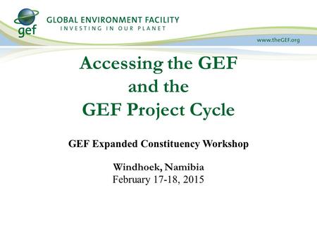 Accessing the GEF and the GEF Project Cycle GEF Expanded Constituency Workshop Windhoek, Namibia February 17-18, 2015.