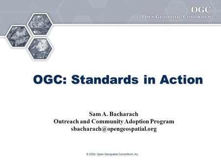 © 2004, Open Geospatial Consortium, Inc. OGC: Standards in Action Sam A. Bacharach Outreach and Community Adoption Program