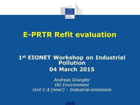 1 1 st EIONET Workshop on Industrial Pollution 04 March 2015 Andreas Grangler DG Environment Unit C.4 (new!) – Industrial emissions E-PRTR Refit evaluation.