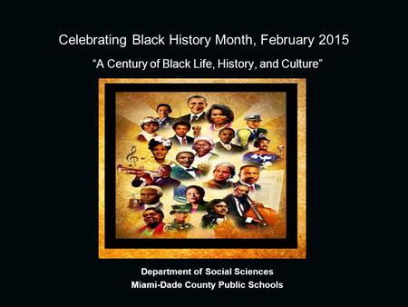 Celebrating Black History Month, February 2015 “A Century of Black Life, History, and Culture” Department of Social Sciences Miami-Dade County Public Schools.