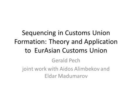 Sequencing in Customs Union Formation: Theory and Application to EurAsian Customs Union Gerald Pech joint work with Aidos Alimbekov and Eldar Madumarov.