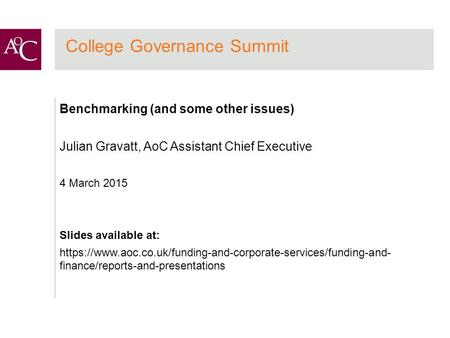 College Governance Summit Benchmarking (and some other issues) Julian Gravatt, AoC Assistant Chief Executive 4 March 2015 Slides available at: https://www.aoc.co.uk/funding-and-corporate-services/funding-and-