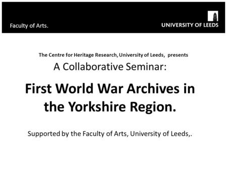 Faculty of Arts. The Centre for Heritage Research, University of Leeds, presents A Collaborative Seminar: First World War Archives in the Yorkshire Region.