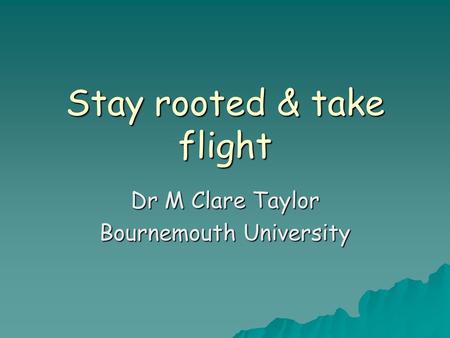 Stay rooted & take flight Dr M Clare Taylor Bournemouth University.