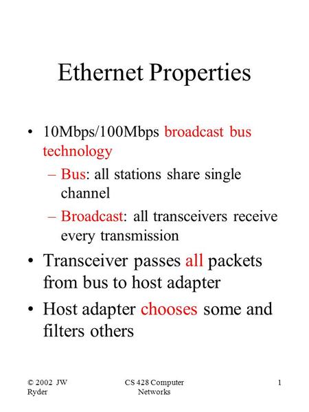 © 2002 JW Ryder CS 428 Computer Networks 1 Ethernet Properties 10Mbps/100Mbps broadcast bus technology –Bus: all stations share single channel –Broadcast:
