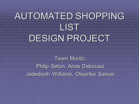 AUTOMATED SHOPPING LIST DESIGN PROJECT Team Moritz: Philip Seton, Anas Daboussi Jedediyah Williams, Olayinka Sanusi.