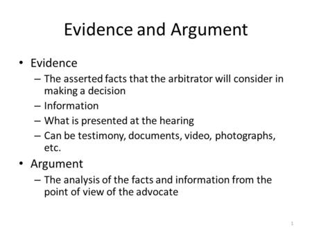 Evidence and Argument Evidence – The asserted facts that the arbitrator will consider in making a decision – Information – What is presented at the hearing.