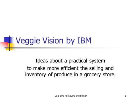 CSE 803 Fall 2008 Stockman1 Veggie Vision by IBM Ideas about a practical system to make more efficient the selling and inventory of produce in a grocery.