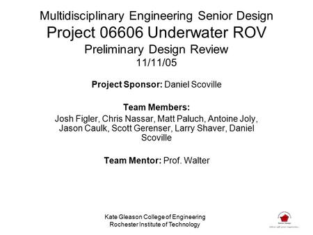 Multidisciplinary Engineering Senior Design Project 06606 Underwater ROV Preliminary Design Review 11/11/05 Project Sponsor: Daniel Scoville Team Members: