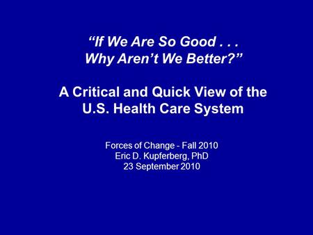 “If We Are So Good... Why Aren’t We Better?” A Critical and Quick View of the U.S. Health Care System Forces of Change - Fall 2010 Eric D. Kupferberg,