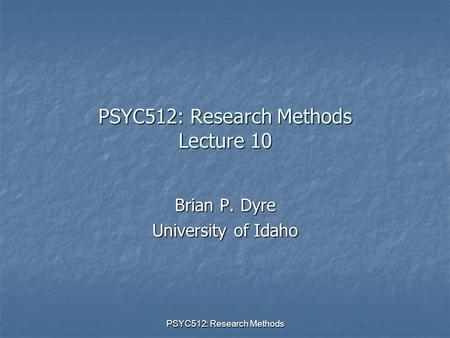 PSYC512: Research Methods PSYC512: Research Methods Lecture 10 Brian P. Dyre University of Idaho.