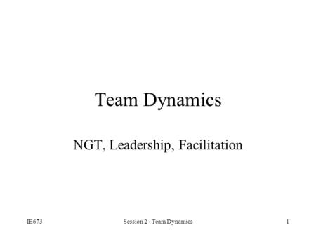 IE673Session 2 - Team Dynamics1 Team Dynamics NGT, Leadership, Facilitation.
