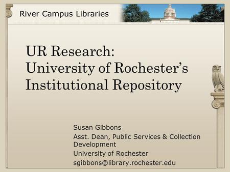 River Campus Libraries UR Research: University of Rochester’s Institutional Repository Susan Gibbons Asst. Dean, Public Services & Collection Development.