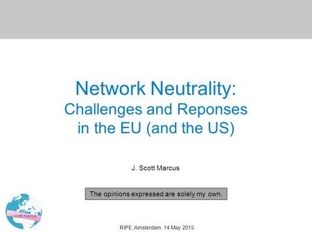 0 j. scott marcus RIPE, Amsterdam, 14 May 2015 Network Neutrality: Challenges and Reponses in the EU (and the US) J. Scott Marcus The opinions expressed.