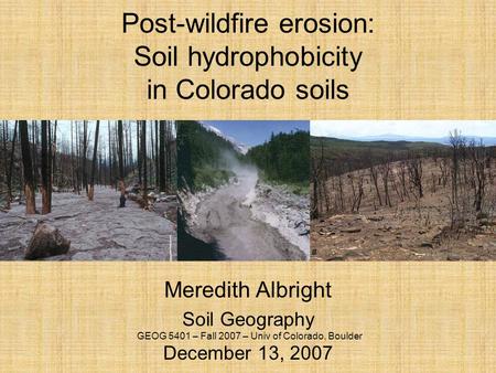 Post-wildfire erosion: Soil hydrophobicity in Colorado soils Meredith Albright Soil Geography December 13, 2007 GEOG 5401 – Fall 2007 – Univ of Colorado,