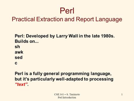 CSE 341 -- S. Tanimoto Perl Introduction 1 Perl Practical Extraction and Report Language Perl: Developed by Larry Wall in the late 1980s. Builds on...