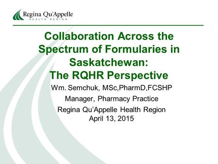 Collaboration Across the Spectrum of Formularies in Saskatchewan: The RQHR Perspective Wm. Semchuk, MSc,PharmD,FCSHP Manager, Pharmacy Practice Regina.