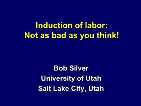 Induction of labor: Not as bad as you think! Bob Silver University of Utah Salt Lake City, Utah.