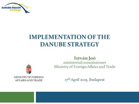 IMPLEMENTATION OF THE DANUBE STRATEGY István Joó ministerial commissioner Ministry of Foreign Affairs and Trade 17 th April 2015, Budapest MINISTRY OF.