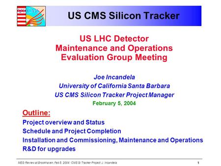 MEG Review at Brookhaven, Feb 5, 2004 : CMS Si Tracker Project: J. Incandela 1 US CMS Silicon Tracker US LHC Detector Maintenance and Operations Evaluation.