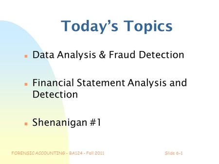 FORENSIC ACCOUNTING - BA124 - Fall 2011Slide 6-1 Today’s Topics n Data Analysis & Fraud Detection n Financial Statement Analysis and Detection n Shenanigan.