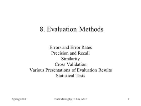 Spring 2003Data Mining by H. Liu, ASU1 8. Evaluation Methods Errors and Error Rates Precision and Recall Similarity Cross Validation Various Presentations.