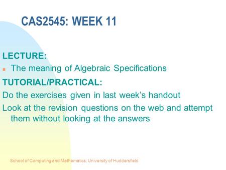 School of Computing and Mathematics, University of Huddersfield CAS2545: WEEK 11 LECTURE: n The meaning of Algebraic Specifications TUTORIAL/PRACTICAL: