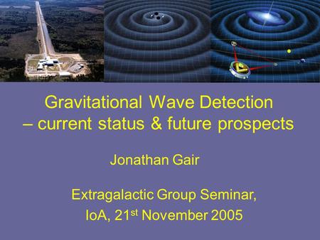 Jonathan Gair Extragalactic Group Seminar, IoA, 21 st November 2005 Gravitational Wave Detection – current status & future prospects.