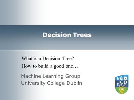 Machine Learning Group University College Dublin Decision Trees What is a Decision Tree? How to build a good one…