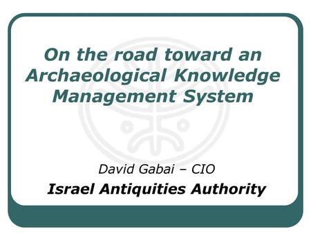 On the road toward an Archaeological Knowledge Management System David Gabai – CIO Israel Antiquities Authority.