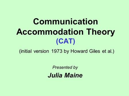 Communication Accommodation Theory (CAT) (initial version 1973 by Howard Giles et al.) Presented by Julia Maine.