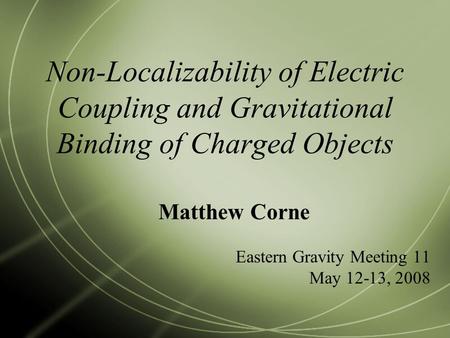 Non-Localizability of Electric Coupling and Gravitational Binding of Charged Objects Matthew Corne Eastern Gravity Meeting 11 May 12-13, 2008.