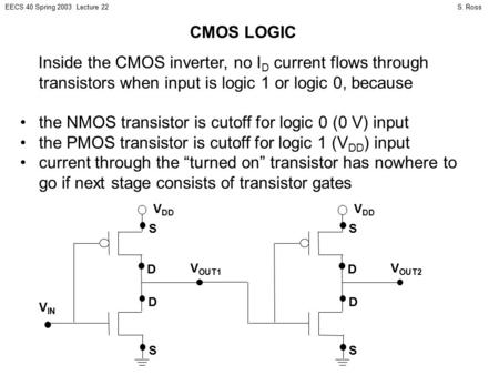 S. RossEECS 40 Spring 2003 Lecture 22 Inside the CMOS inverter, no I D current flows through transistors when input is logic 1 or logic 0, because the.