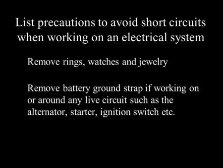 List precautions to avoid short circuits when working on an electrical system Remove rings, watches and jewelry Remove battery ground strap if working.