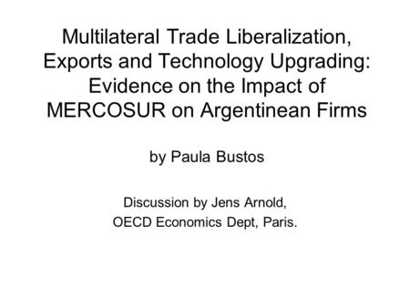 Multilateral Trade Liberalization, Exports and Technology Upgrading: Evidence on the Impact of MERCOSUR on Argentinean Firms by Paula Bustos Discussion.