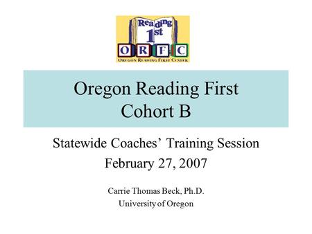 Oregon Reading First Cohort B Statewide Coaches’ Training Session February 27, 2007 Carrie Thomas Beck, Ph.D. University of Oregon.