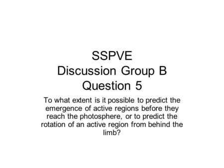 SSPVE Discussion Group B Question 5 To what extent is it possible to predict the emergence of active regions before they reach the photosphere, or to predict.