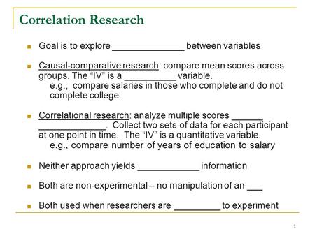 1 Correlation Research Goal is to explore ______________ between variables Causal-comparative research: compare mean scores across groups. The “IV” is.