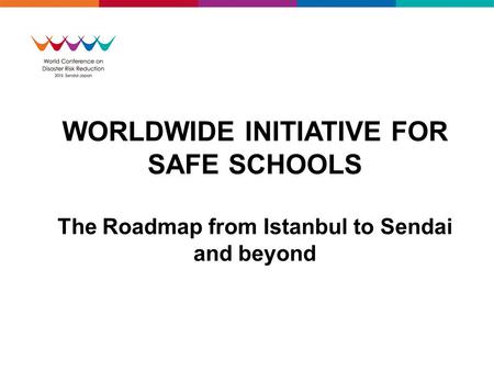 WORLDWIDE INITIATIVE FOR SAFE SCHOOLS The Roadmap from Istanbul to Sendai and beyond.