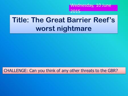 Title: The Great Barrier Reef’s worst nightmare Look at the clue on your table. How might it be a threat to the Great Barrier Reef? Wednesday, 10 June.