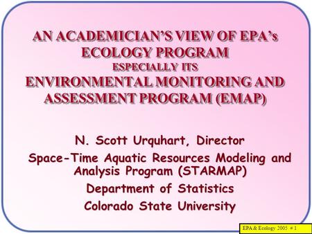 EPA & Ecology 2005 # 1 AN ACADEMICIAN’S VIEW OF EPA’s ECOLOGY PROGRAM ESPECIALLY ITS ENVIRONMENTAL MONITORING AND ASSESSMENT PROGRAM (EMAP) N. Scott Urquhart,