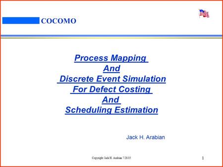 Copyright Jack H. Arabian 7/28/05 1 COCOMO Process Mapping And Discrete Event Simulation For Defect Costing And Scheduling Estimation Jack H. Arabian.