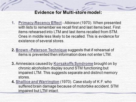 Evidence for Multi-store model: 1.Primacy-Recency Effect - Atkinson (1970). When presented with lists to remember we recall first and last items best.