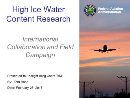 Federal Aviation Administration Presented to: In-flight Icing Users TIM By: Tom Bond Date: February 25, 2015 High Ice Water Content Research International.