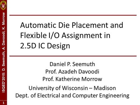 ISQED’2015: D. Seemuth, A. Davoodi, K. Morrow 1 Automatic Die Placement and Flexible I/O Assignment in 2.5D IC Design Daniel P. Seemuth Prof. Azadeh Davoodi.