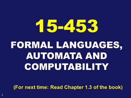 1 FORMAL LANGUAGES, AUTOMATA AND COMPUTABILITY 15-453 (For next time: Read Chapter 1.3 of the book)